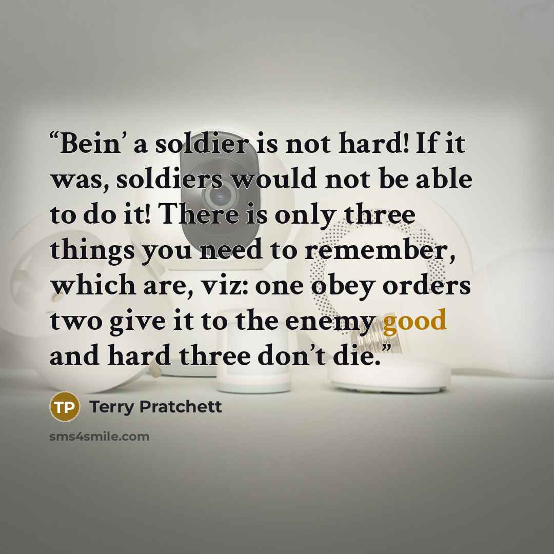 “Bein’ a soldier is not hard! If it was, soldiers would not be able to do it! There is only three things you need to remember, which are, viz: one obey orders two give it to the enemy good and hard three don’t die.” quote by Terry Pratchett