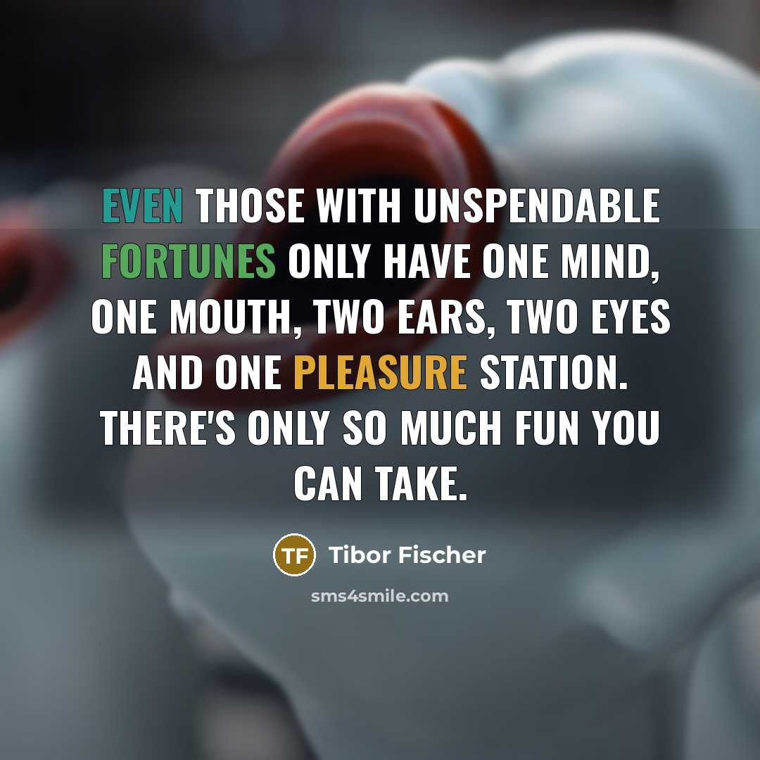 “Even those with unspendable fortunes only have one mind, one mouth, two ears, two eyes and one pleasure station. There's only so much fun you can take.” quote by Tibor Fischer