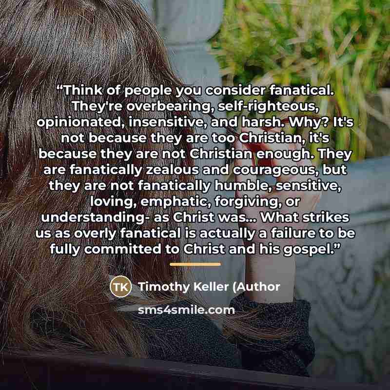 “Think of people you consider fanatical. They're overbearing, self-righteous, opinionated, insensitive, and harsh. Why? It's not because they are too Christian, it's because they are not Christian enough. They are fanatically zealous and courageous, but they are not fanatically humble, sensitive…” quote by Timothy Keller (Author