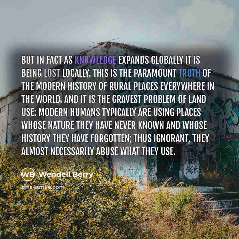 “But in fact as knowledge expands globally it is being lost locally. This is the paramount truth of the modern history of rural places everywhere in the world. And it is the gravest problem of land use: Modern humans typically are using places whose nature they have never known and whose history…” quote by Wendell Berry
