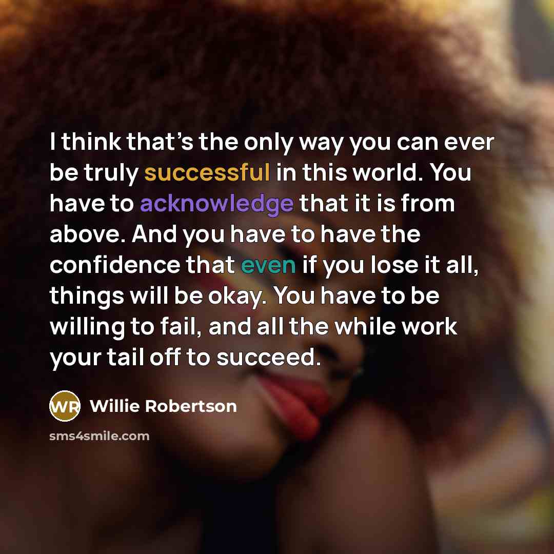 “I think that’s the only way you can ever be truly successful in this world. You have to acknowledge that it is from above. And you have to have the confidence that even if you lose it all, things will be okay. You have to be willing to fail, and all the while work your tail off to succeed.” quote by Willie Robertson