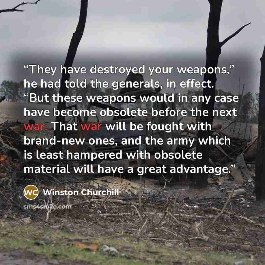 “They have destroyed your weapons,” he had told the generals, in effect. “But these weapons would in any case have become obsolete before the next war. That war will be fought with brand-new ones, and the army which is least hampered with obsolete material will have a great advantage.” quote by Winston Churchill