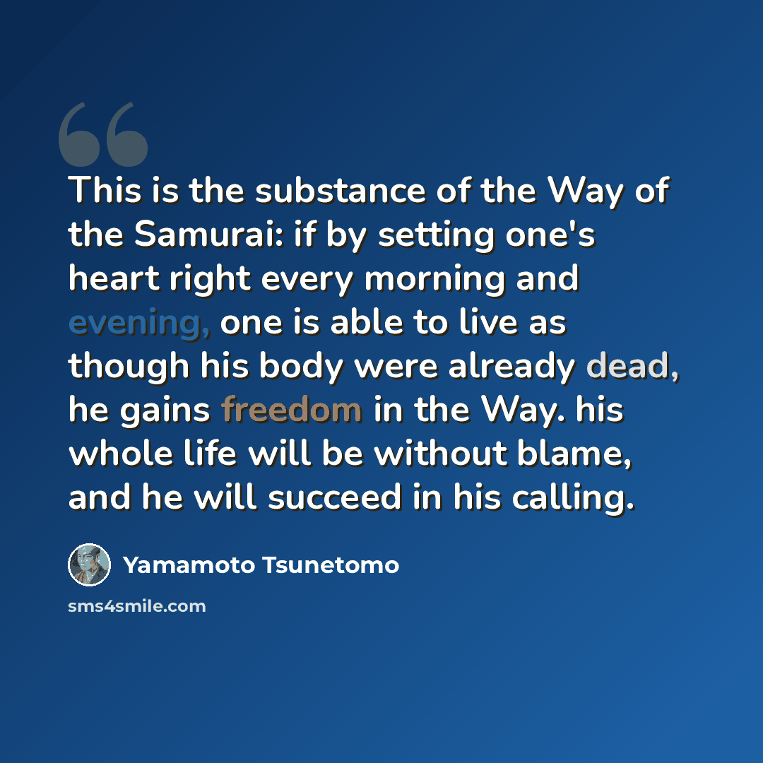 “This is the substance of the Way of the Samurai: if by setting one's heart right every morning and evening, one is able to live as though his body were already dead, he gains freedom in the Way. his whole life will be without blame, and he will succeed in his calling.” quote by Yamamoto Tsunetomo