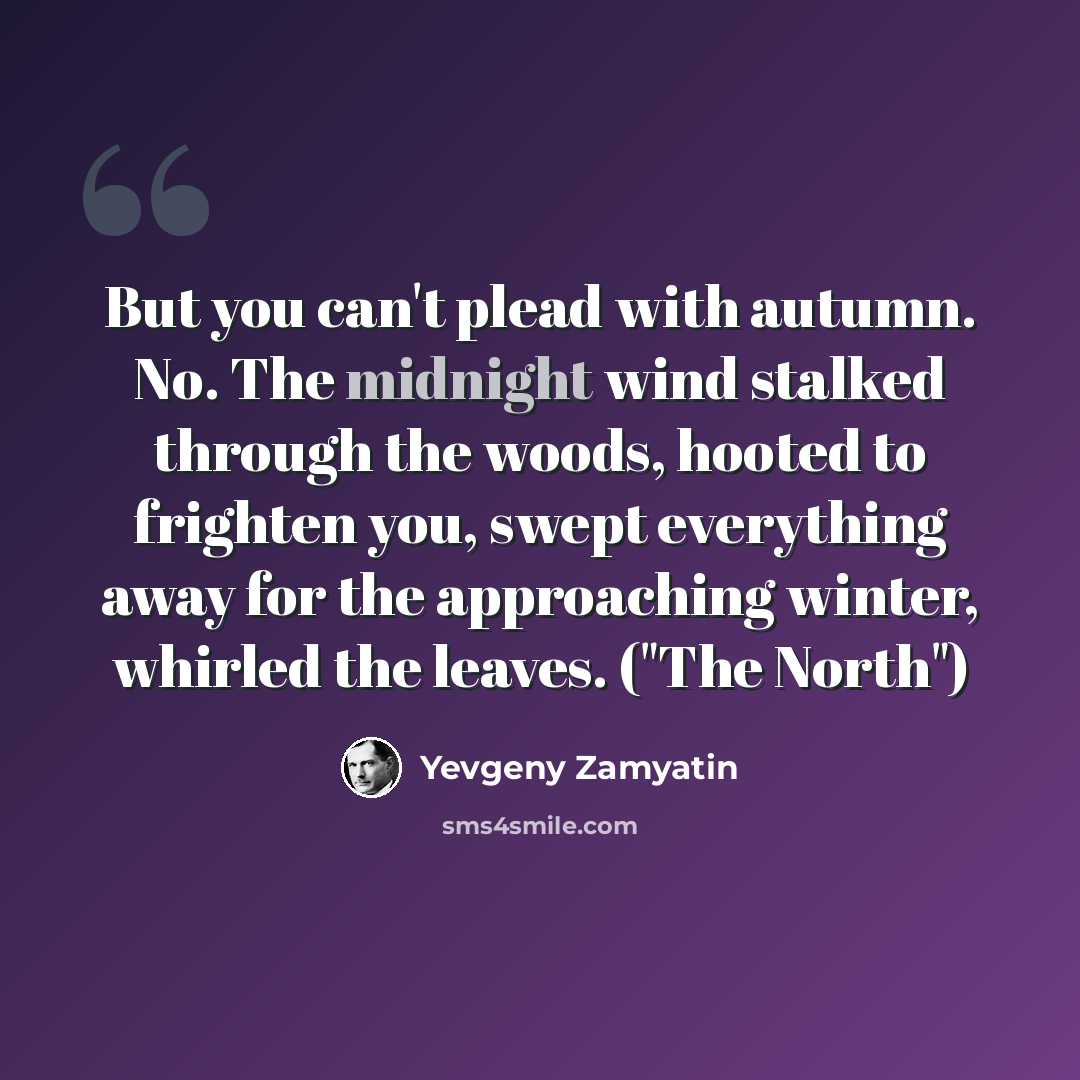“But you can't plead with autumn. No. The midnight wind stalked through the woods, hooted to frighten you, swept everything away for the approaching winter, whirled the leaves. ("The North")” quote by Yevgeny Zamyatin