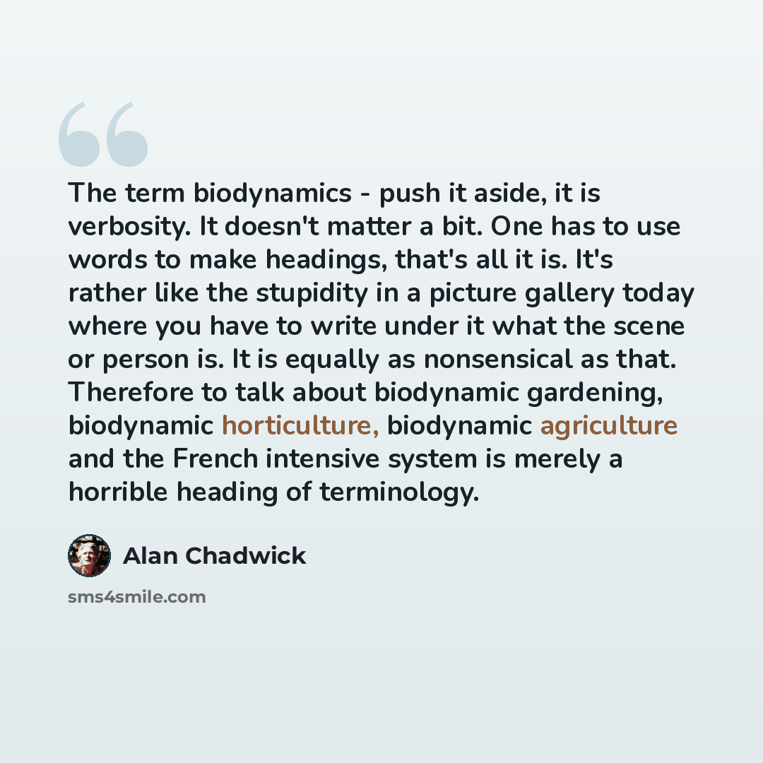 “The term biodynamics - push it aside, it is verbosity. It doesn't matter a bit. One has to use words to make headings, that's all it is. It's rather like the stupidity in a picture gallery today where you have to write under it what the scene or person is. It is equally as nonsensical as that…” quote by Alan Chadwick