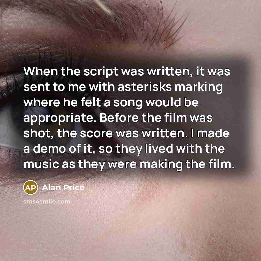“When the script was written, it was sent to me with asterisks marking where he felt a song would be appropriate. Before the film was shot, the score was written. I made a demo of it, so they lived with the music as they were making the film.” quote by Alan Price