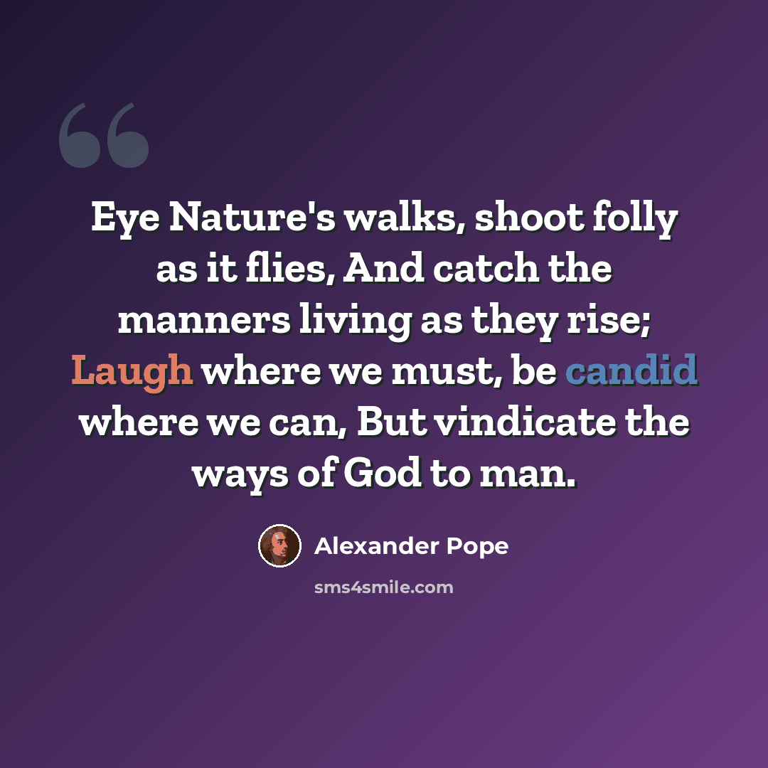 “Eye Nature's walks, shoot folly as it flies, And catch the manners living as they rise; Laugh where we must, be candid where we can, But vindicate the ways of God to man.” quote by Alexander Pope