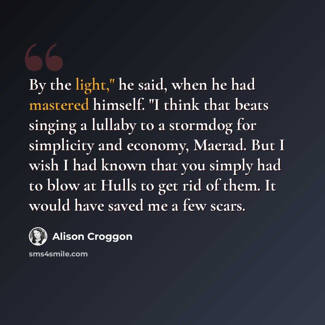 “By the light," he said, when he had mastered himself. "I think that beats singing a lullaby to a stormdog for simplicity and economy, Maerad. But I wish I had known that you simply had to blow at Hulls to get rid of them. It would have saved me a few scars.” quote by Alison Croggon