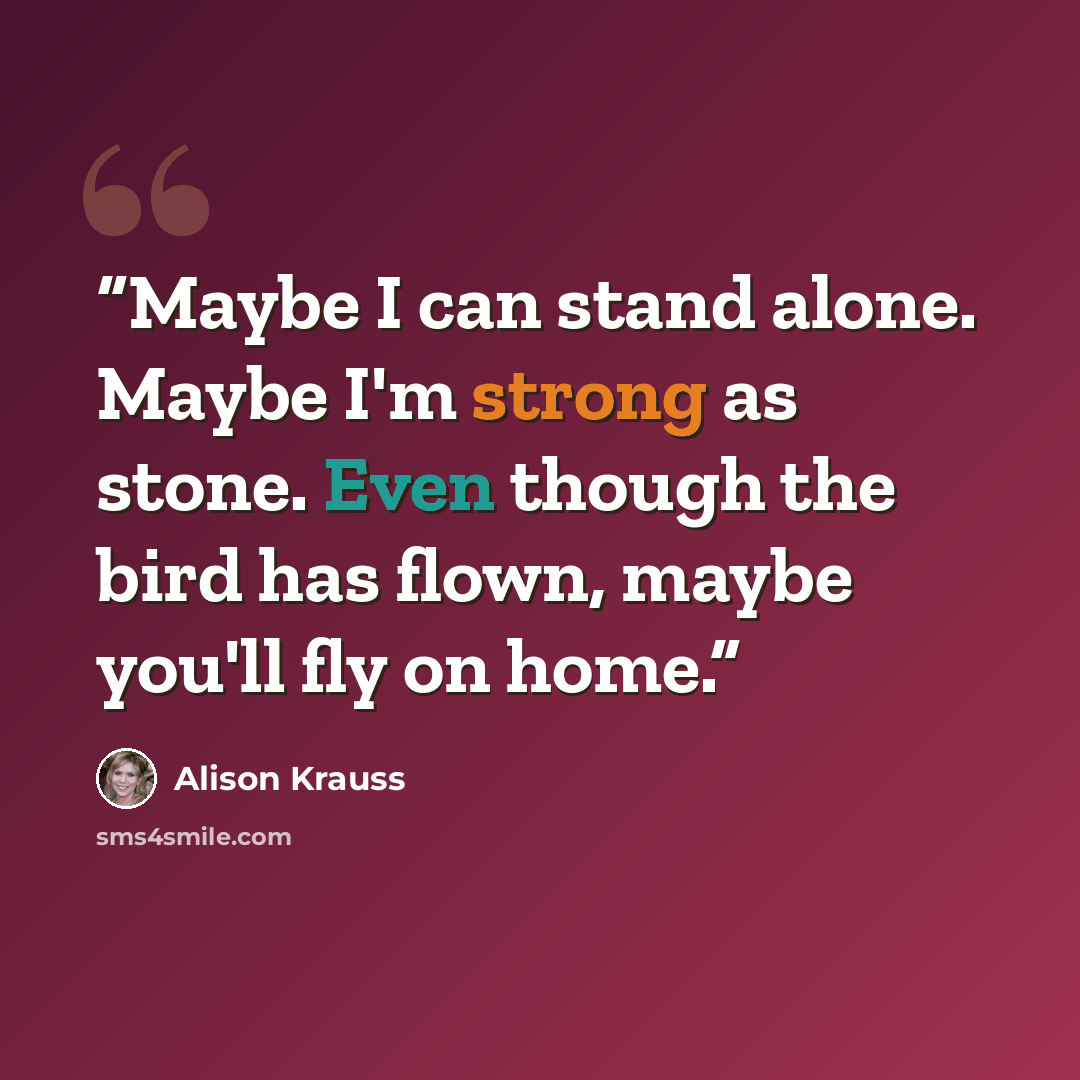 “Maybe I can stand alone. Maybe I'm strong as stone. Even though the bird has flown, maybe you'll fly on home.” quote by Alison Krauss