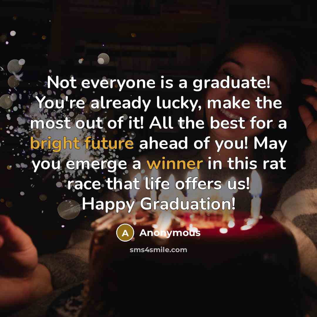 “Not everyone is a graduate! You're already lucky, make the most out of it! All the best for a bright future ahead of you! May you emerge a winner in this rat race that life offers us! Happy Graduation!” quote by Anonymous