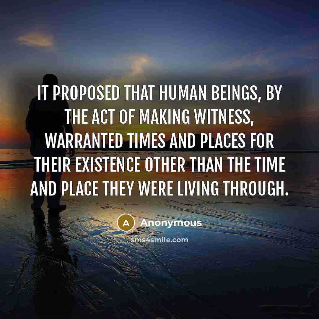 “It proposed that human beings, by the act of making witness, warranted times and places for their existence other than the time and place they were living through.” quote by Anonymous