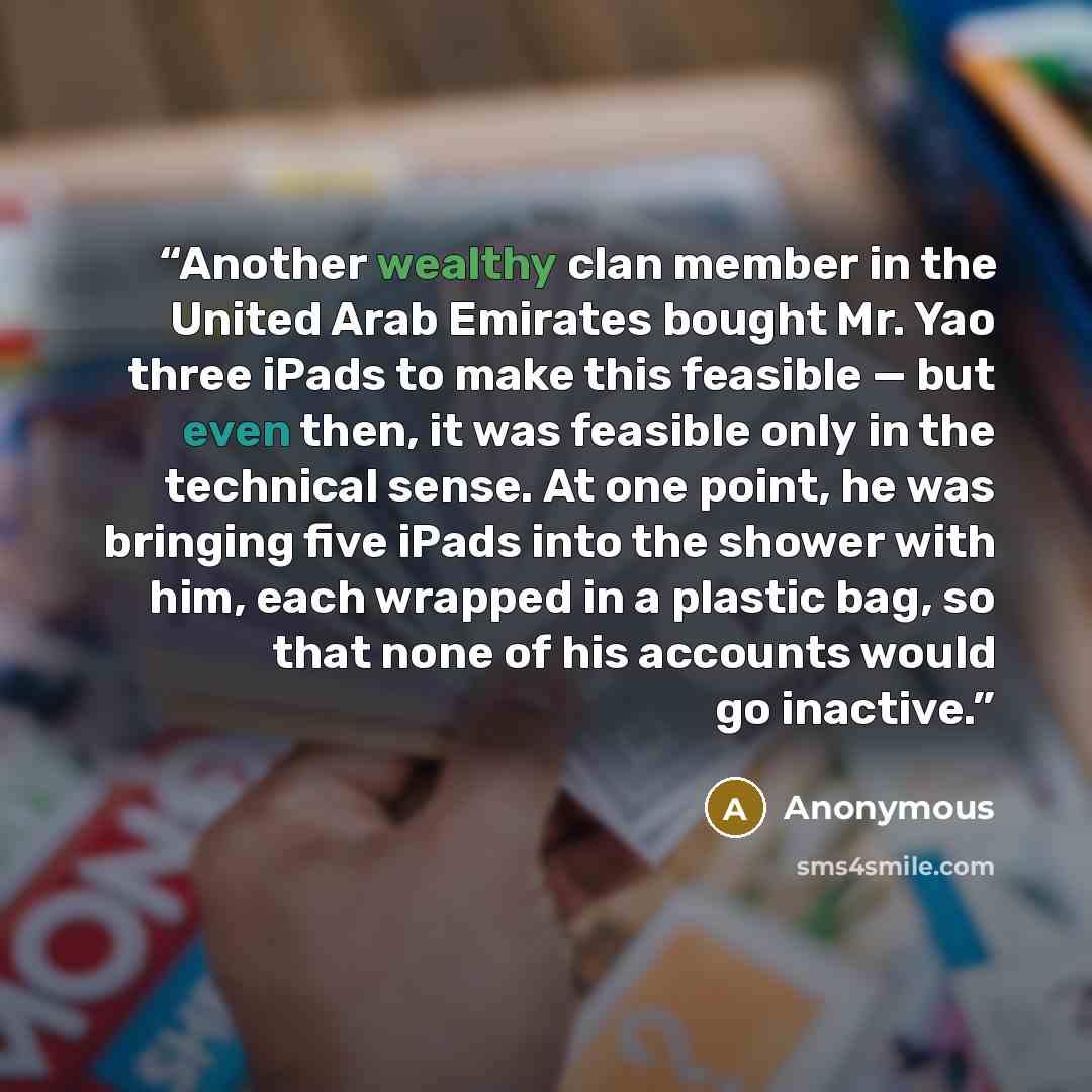 “Another wealthy clan member in the United Arab Emirates bought Mr. Yao three iPads to make this feasible — but even then, it was feasible only in the technical sense. At one point, he was bringing five iPads into the shower with him, each wrapped in a plastic bag, so that none of his accounts…” quote by Anonymous