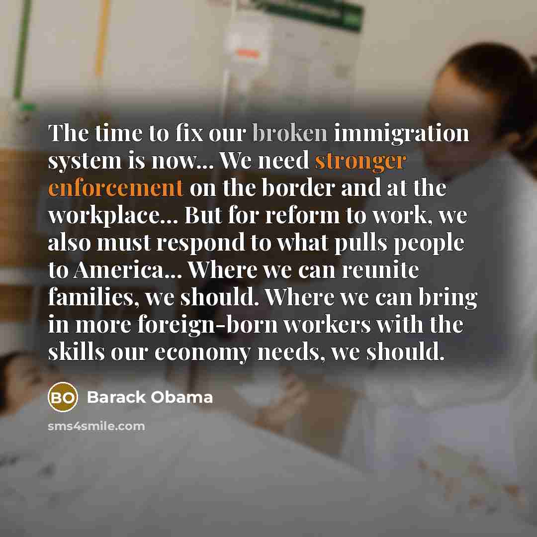 “The time to fix our broken immigration system is now... We need stronger enforcement on the border and at the workplace... But for reform to work, we also must respond to what pulls people to America... Where we can reunite families, we should. Where we can bring in more foreign-born workers with…” quote by Barack Obama