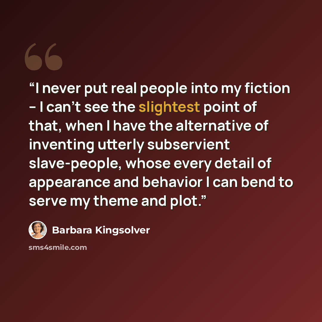 “I never put real people into my fiction -- I can't see the slightest point of that, when I have the alternative of inventing utterly subservient slave-people, whose every detail of appearance and behavior I can bend to serve my theme and plot.” quote by Barbara Kingsolver