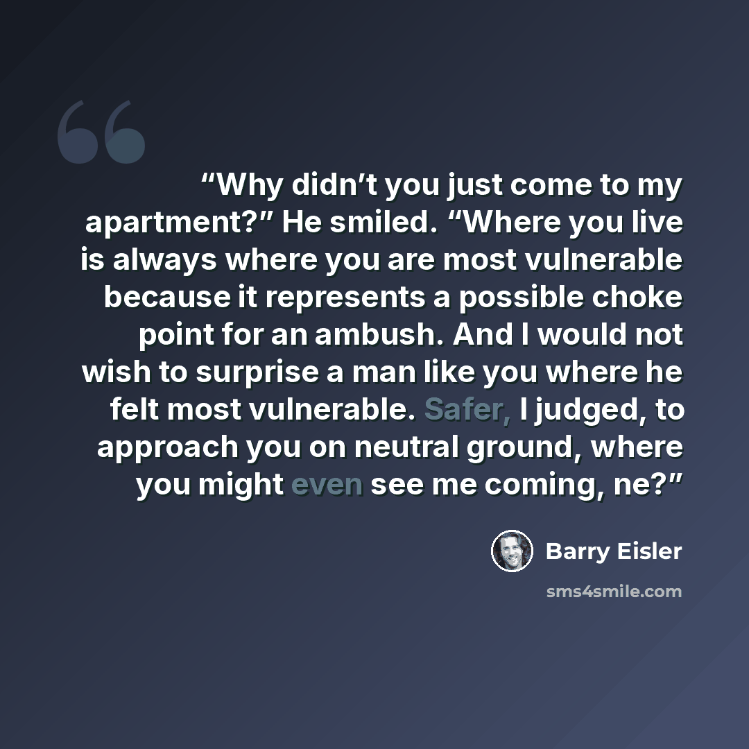 “Why didn’t you just come to my apartment?” He smiled. “Where you live is always where you are most vulnerable because it represents a possible choke point for an ambush. And I would not wish to surprise a man like you where he felt most vulnerable. Safer, I judged, to approach you on neutral…” quote by Barry Eisler