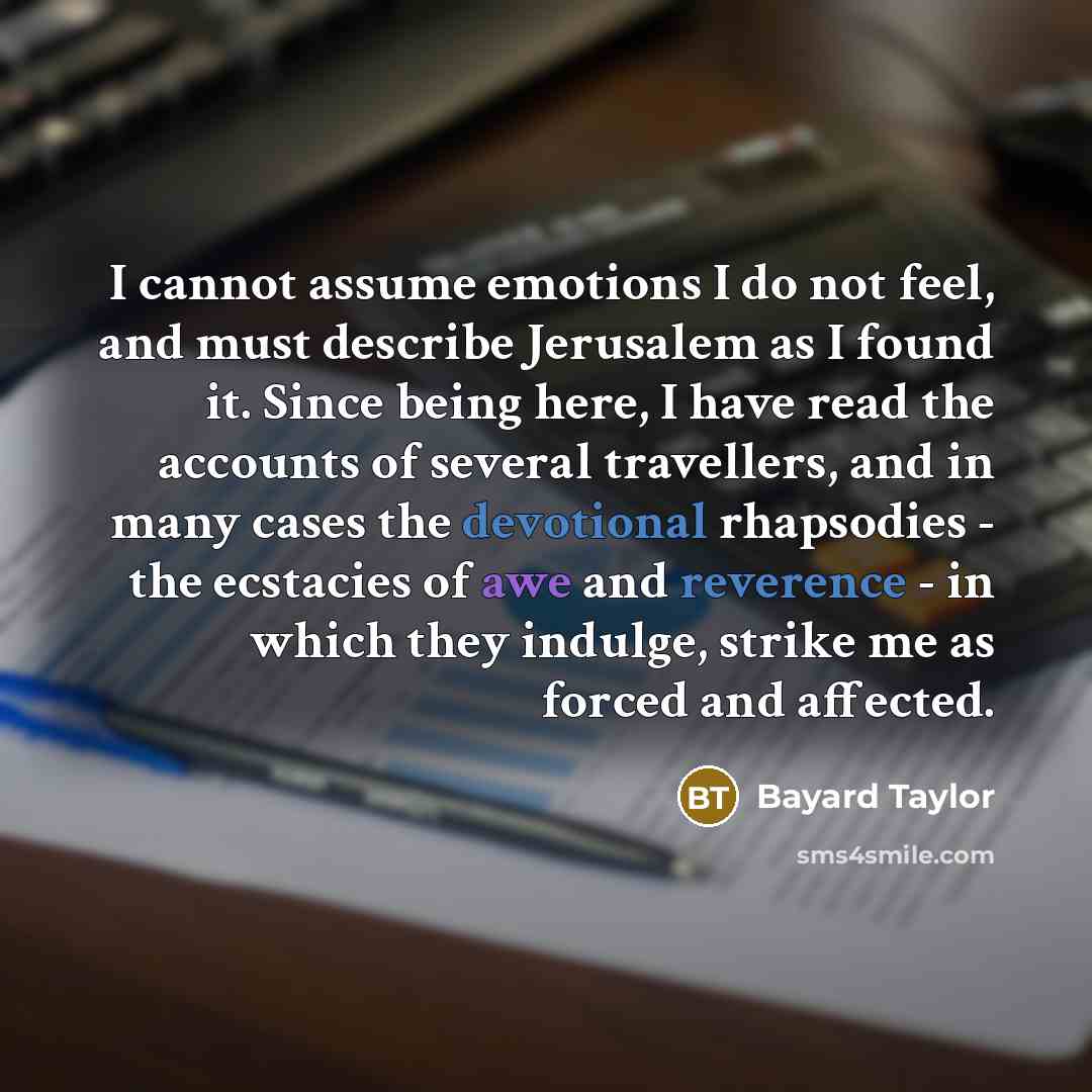 “I cannot assume emotions I do not feel, and must describe Jerusalem as I found it. Since being here, I have read the accounts of several travellers, and in many cases the devotional rhapsodies - the ecstacies of awe and reverence - in which they indulge, strike me as forced and affected.” quote by Bayard Taylor