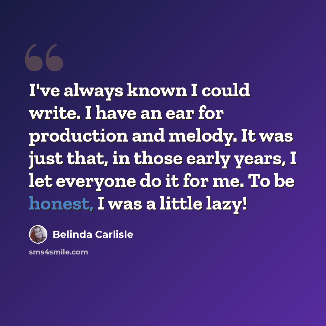 “I've always known I could write. I have an ear for production and melody. It was just that, in those early years, I let everyone do it for me. To be honest, I was a little lazy!” quote by Belinda Carlisle