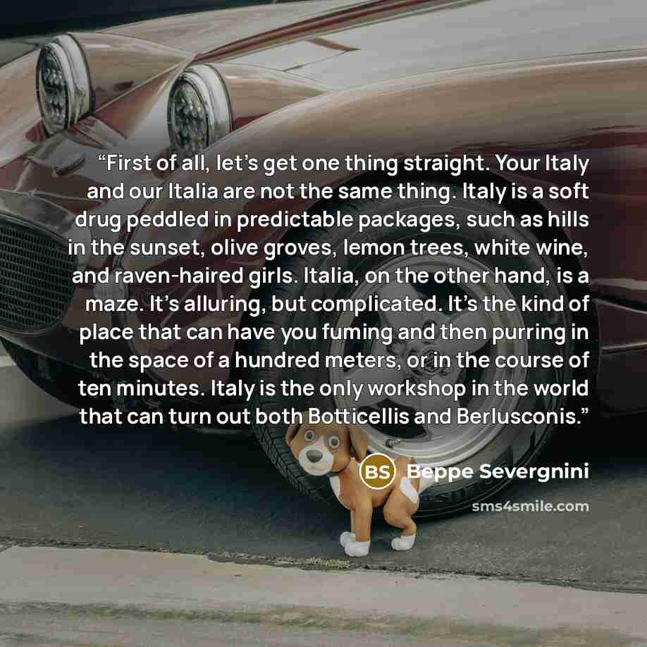 “First of all, let's get one thing straight. Your Italy and our Italia are not the same thing. Italy is a soft drug peddled in predictable packages, such as hills in the sunset, olive groves, lemon trees, white wine, and raven-haired girls. Italia, on the other hand, is a maze. It's alluring, but…” quote by Beppe Severgnini