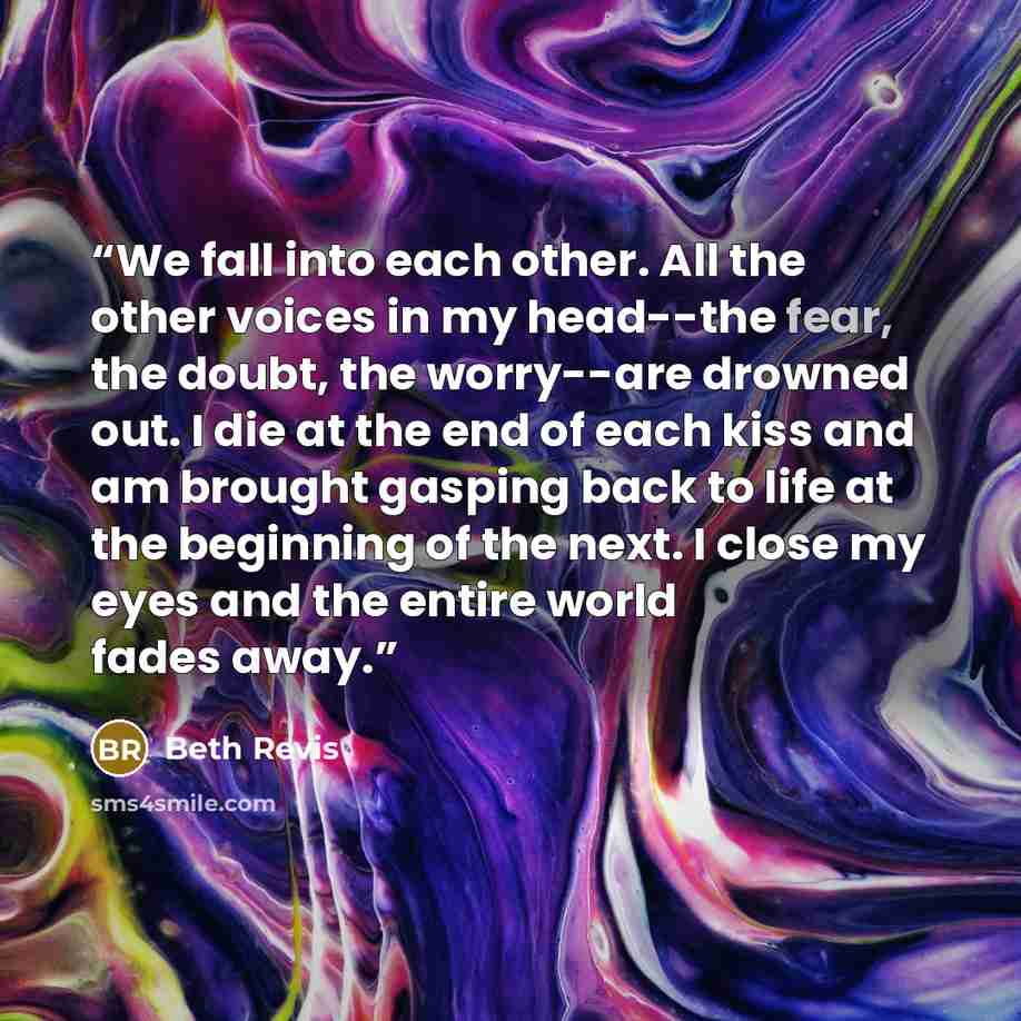 “We fall into each other. All the other voices in my head--the fear, the doubt, the worry--are drowned out. I die at the end of each kiss and am brought gasping back to life at the beginning of the next. I close my eyes and the entire world fades away.” quote by Beth Revis