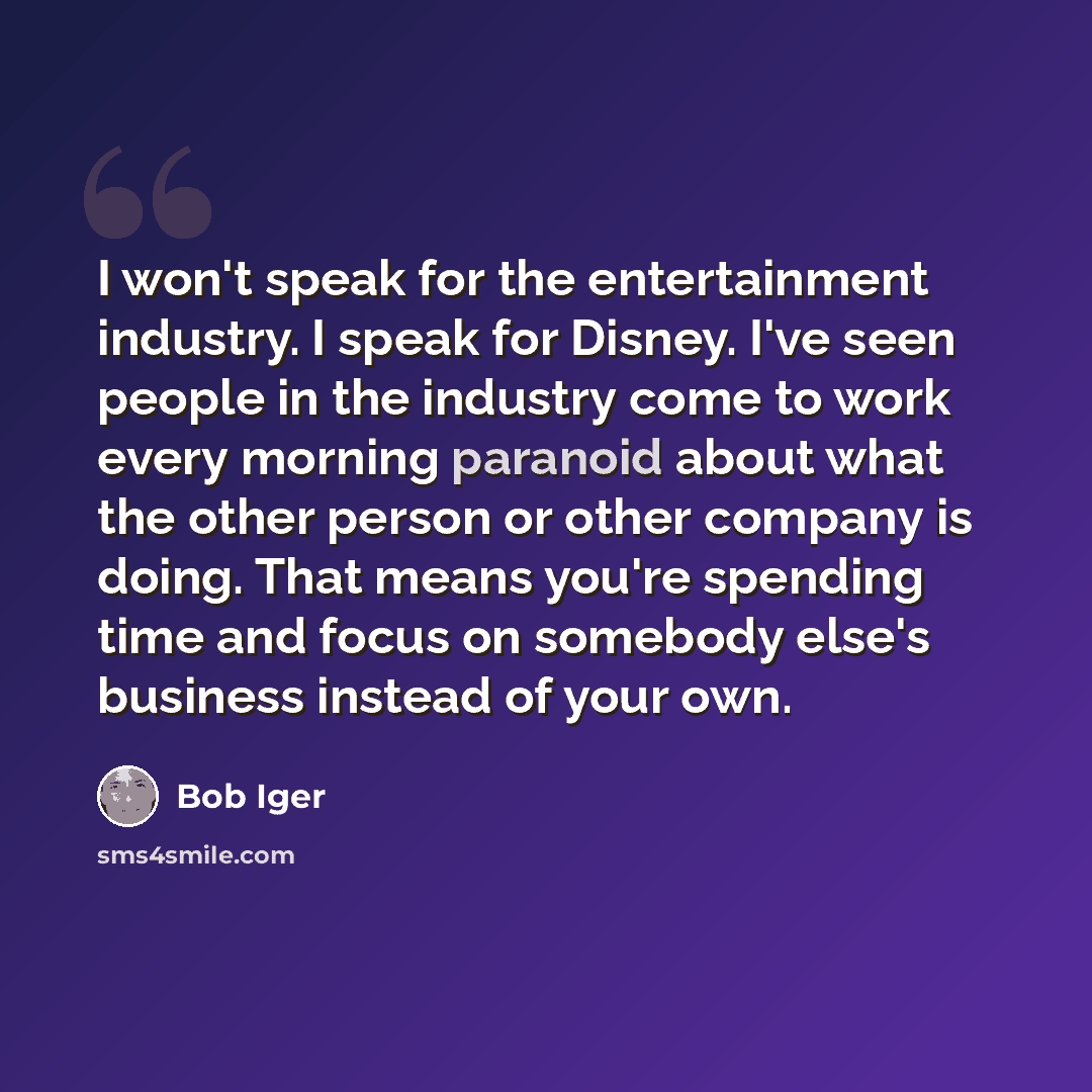 “I won't speak for the entertainment industry. I speak for Disney. I've seen people in the industry come to work every morning paranoid about what the other person or other company is doing. That means you're spending time and focus on somebody else's business instead of your own.” quote by Bob Iger