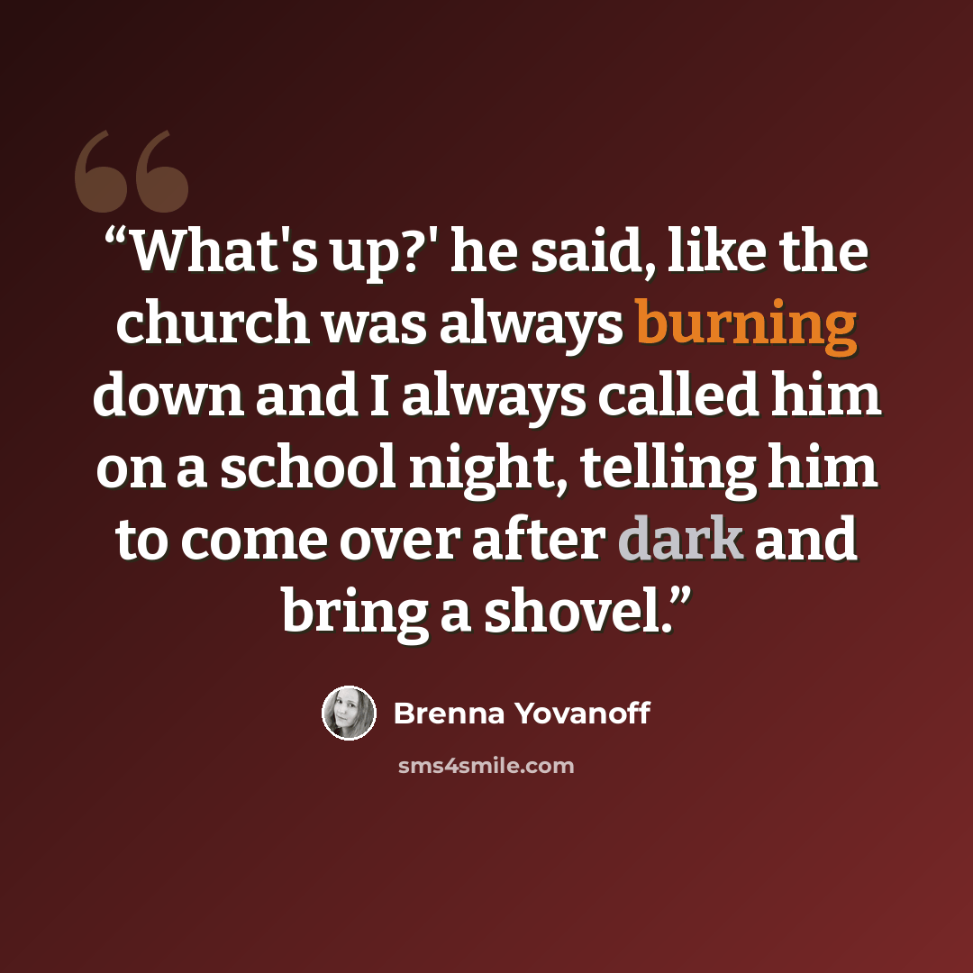 “What's up?' he said, like the church was always burning down and I always called him on a school night, telling him to come over after dark and bring a shovel.” quote by Brenna Yovanoff