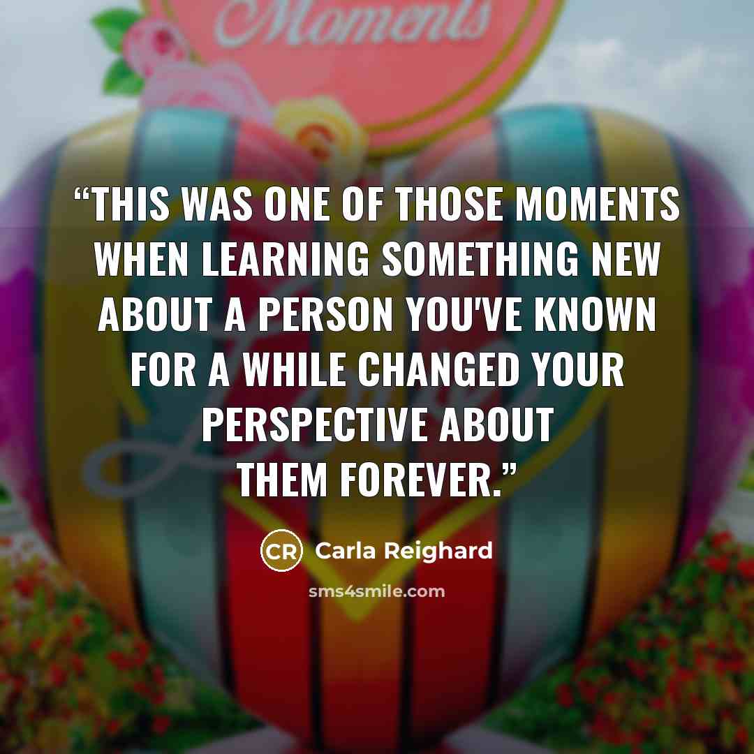 “This was one of those moments when learning something new about a person you've known for a while changed your perspective about them forever.” quote by Carla Reighard