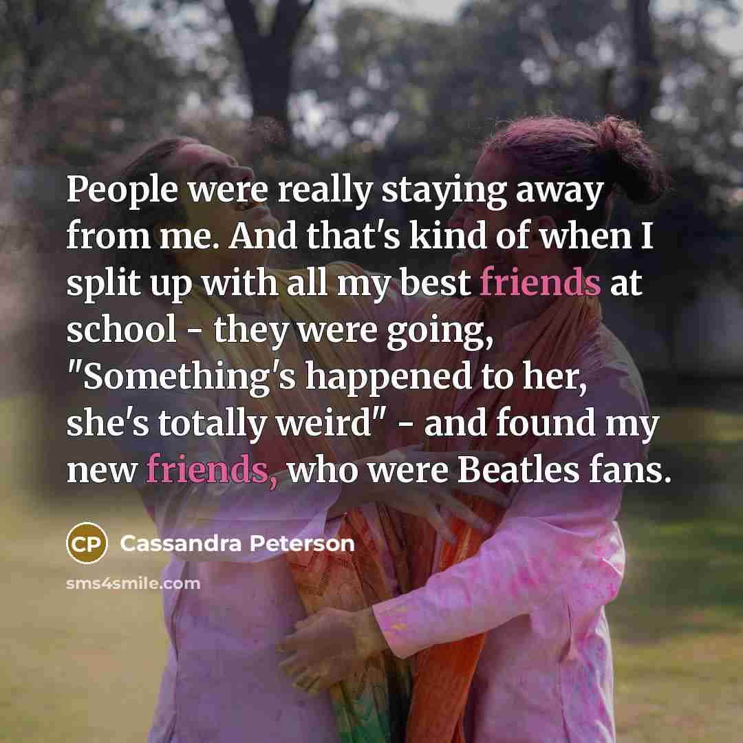 “People were really staying away from me. And that's kind of when I split up with all my best friends at school - they were going, "Something's happened to her, she's totally weird" - and found my new friends, who were Beatles fans.” quote by Cassandra Peterson