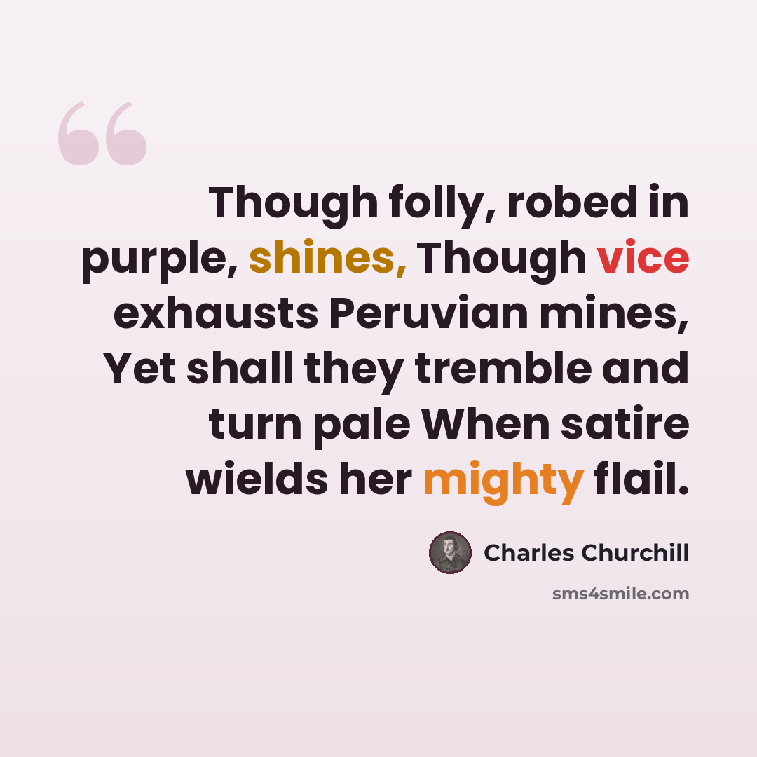“Though folly, robed in purple, shines, Though vice exhausts Peruvian mines, Yet shall they tremble and turn pale When satire wields her mighty flail.” quote by Charles Churchill