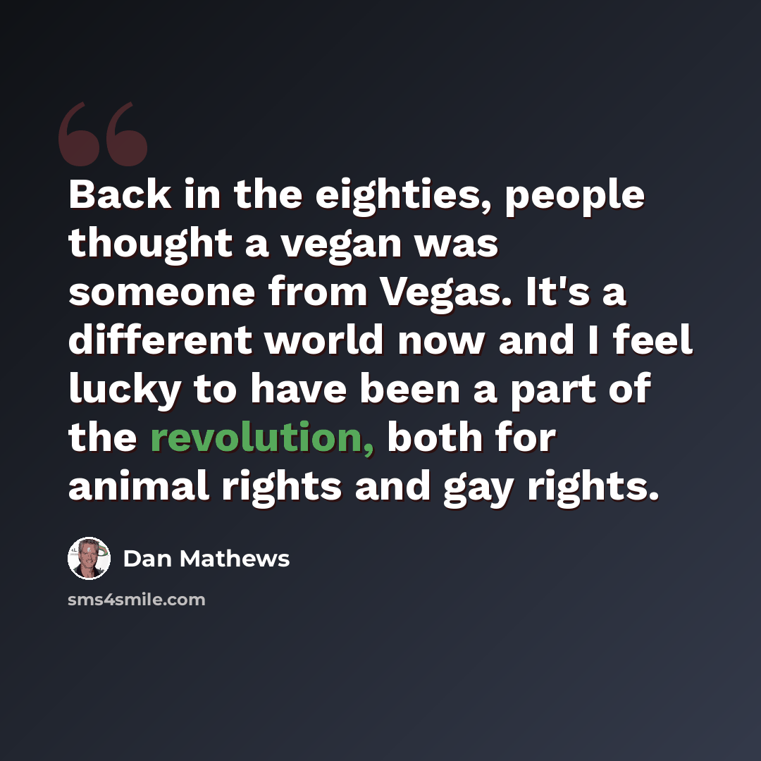 “Back in the eighties, people thought a vegan was someone from Vegas. It's a different world now and I feel lucky to have been a part of the revolution, both for animal rights and gay rights.” quote by Dan Mathews
