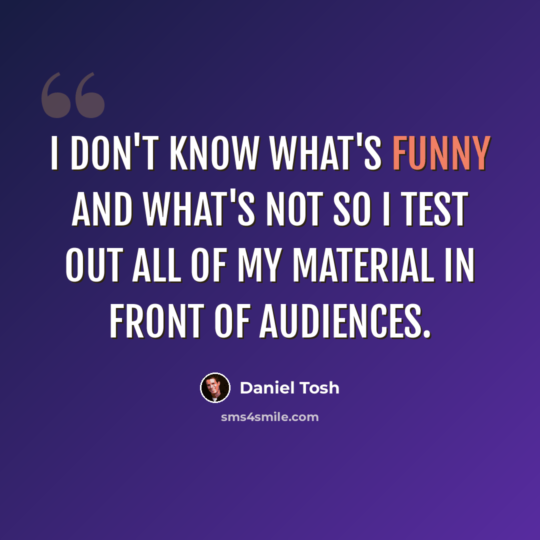 “I don't know what's funny and what's not so I test out all of my material in front of audiences.” quote by Daniel Tosh