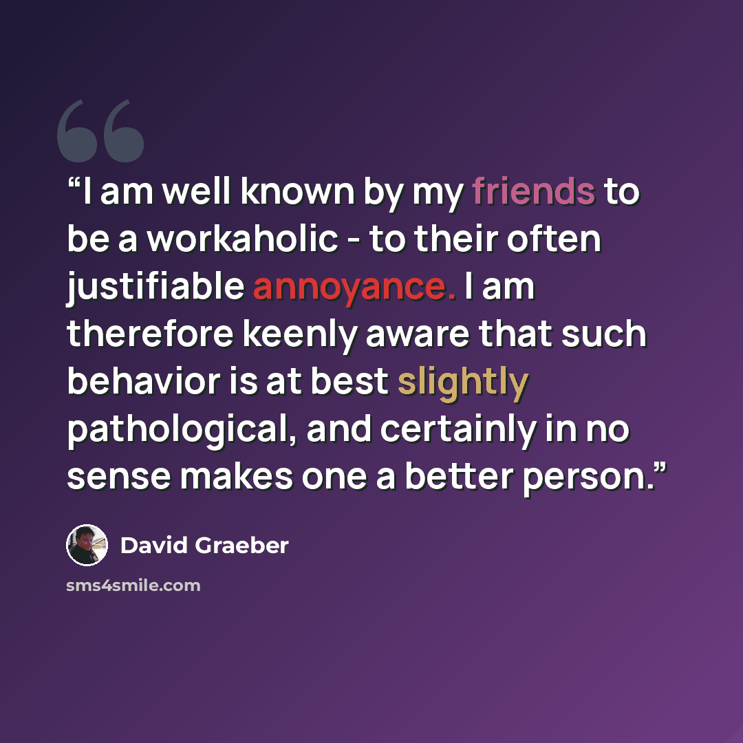 “I am well known by my friends to be a workaholic - to their often justifiable annoyance. I am therefore keenly aware that such behavior is at best slightly pathological, and certainly in no sense makes one a better person.” quote by David Graeber