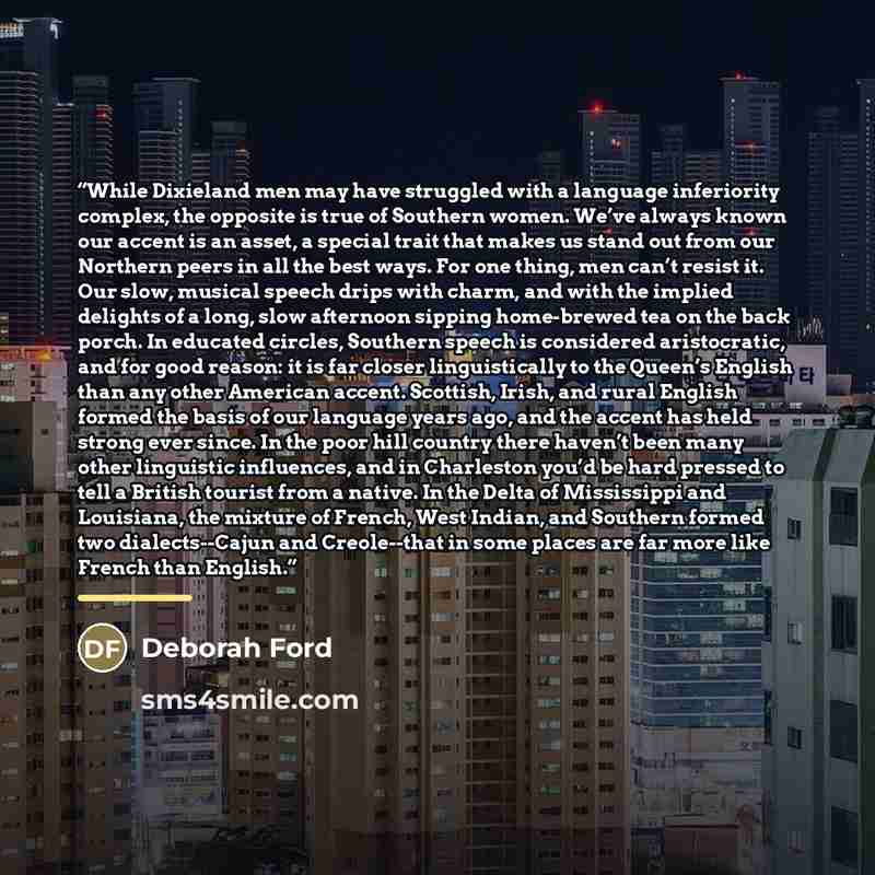 “While Dixieland men may have struggled with a language inferiority complex, the opposite is true of Southern women. We’ve always known our accent is an asset, a special trait that makes us stand out from our Northern peers in all the best ways. For one thing, men can’t resist it. Our slow, musical…” quote by Deborah Ford