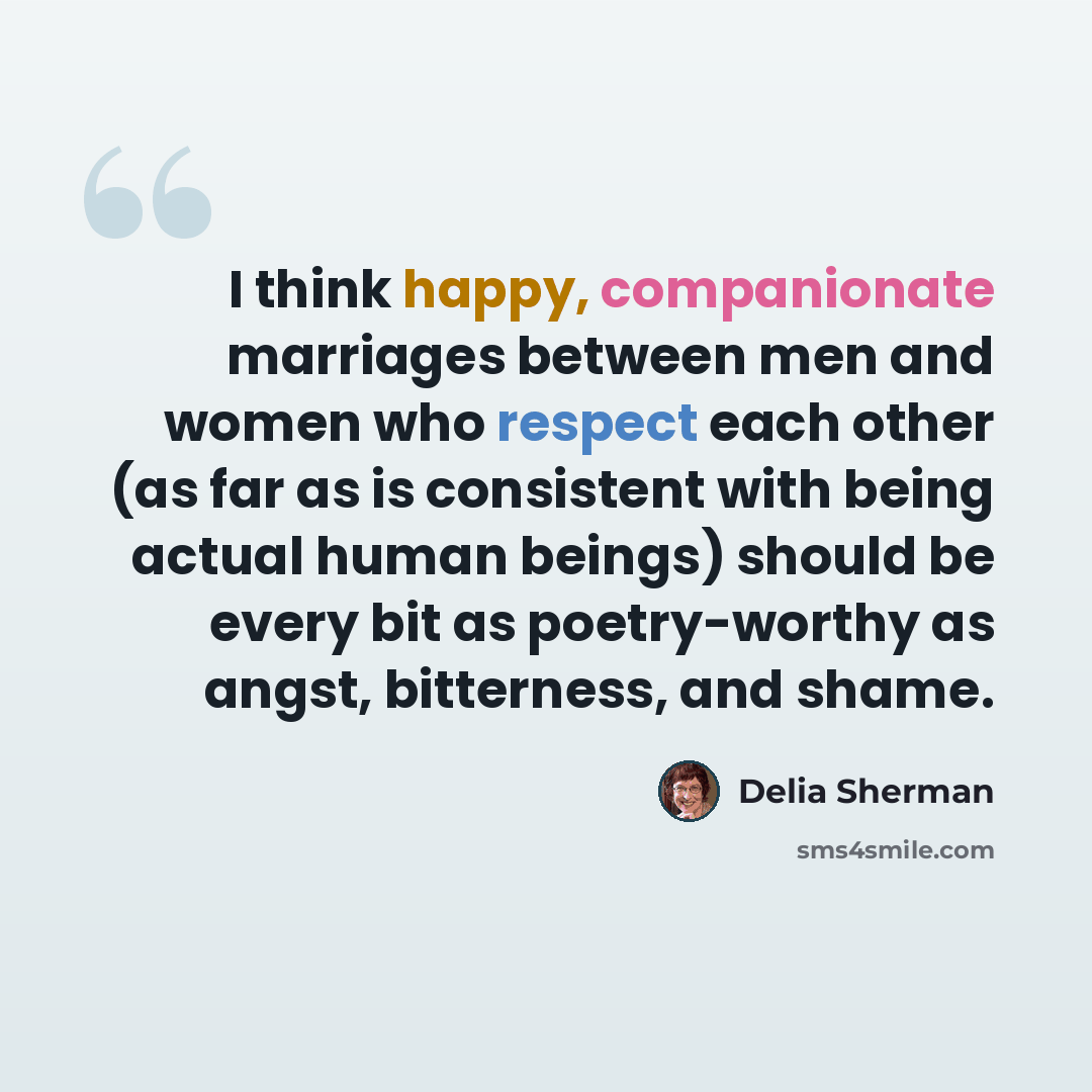“I think happy, companionate marriages between men and women who respect each other (as far as is consistent with being actual human beings) should be every bit as poetry-worthy as angst, bitterness, and shame.” quote by Delia Sherman