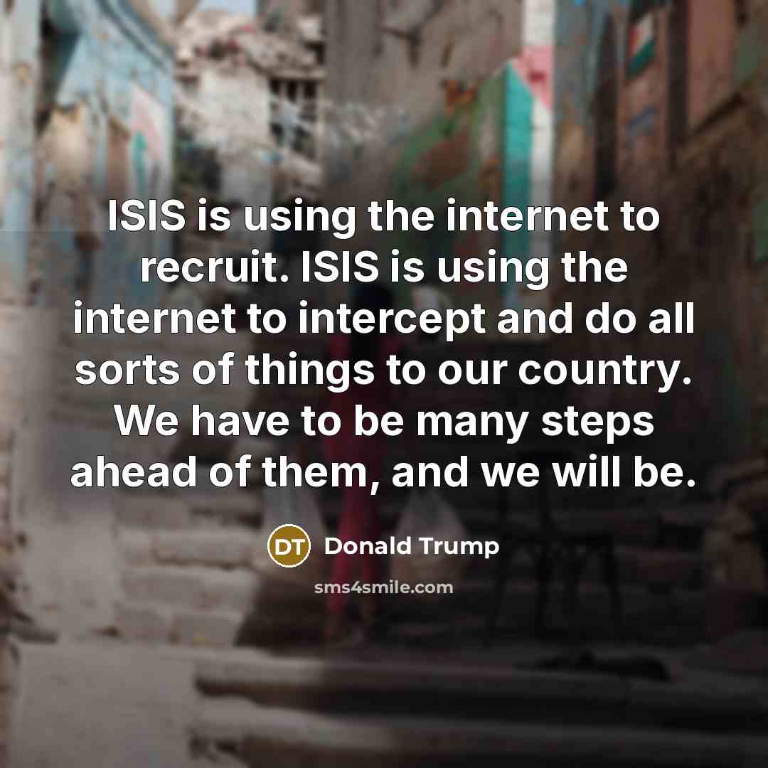 “ISIS is using the internet to recruit. ISIS is using the internet to intercept and do all sorts of things to our country. We have to be many steps ahead of them, and we will be.” quote by Donald Trump