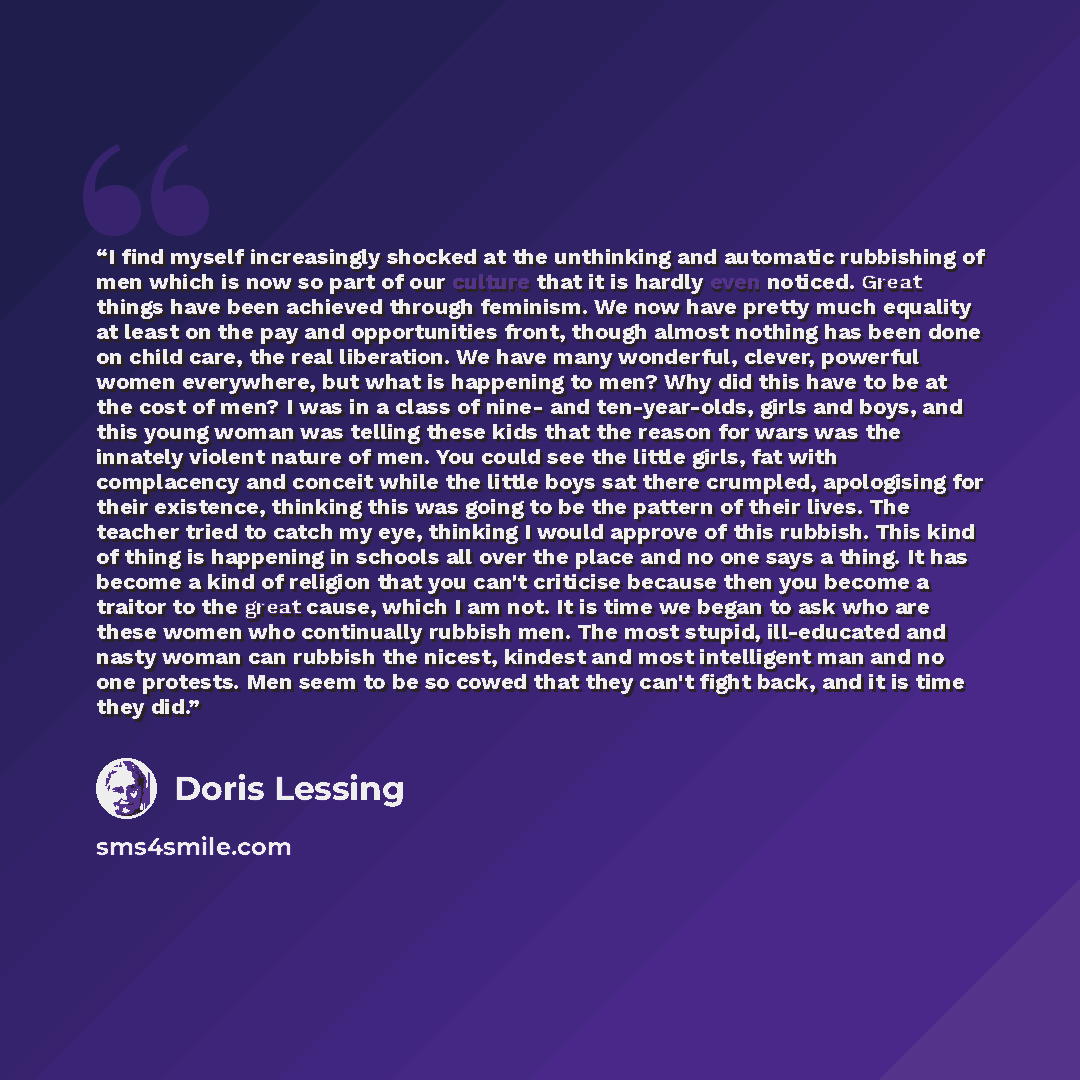 “I find myself increasingly shocked at the unthinking and automatic rubbishing of men which is now so part of our culture that it is hardly even noticed. Great things have been achieved through feminism. We now have pretty much equality at least on the pay and opportunities front, though almost…” quote by Doris Lessing