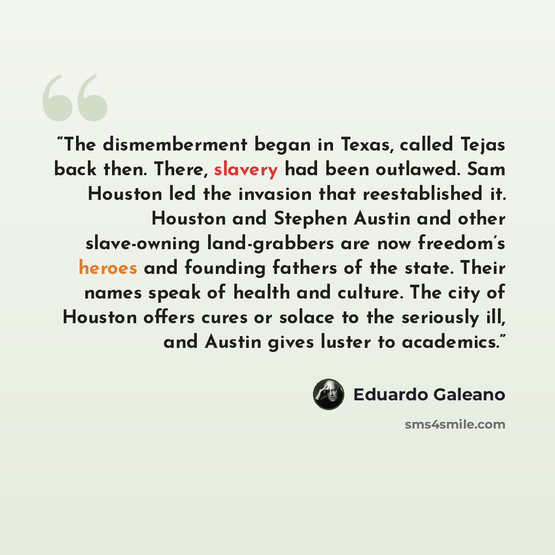 “The dismemberment began in Texas, called Tejas back then. There, slavery had been outlawed. Sam Houston led the invasion that reestablished it. Houston and Stephen Austin and other slave-owning land-grabbers are now freedom’s heroes and founding fathers of the state. Their names speak of health…” quote by Eduardo Galeano