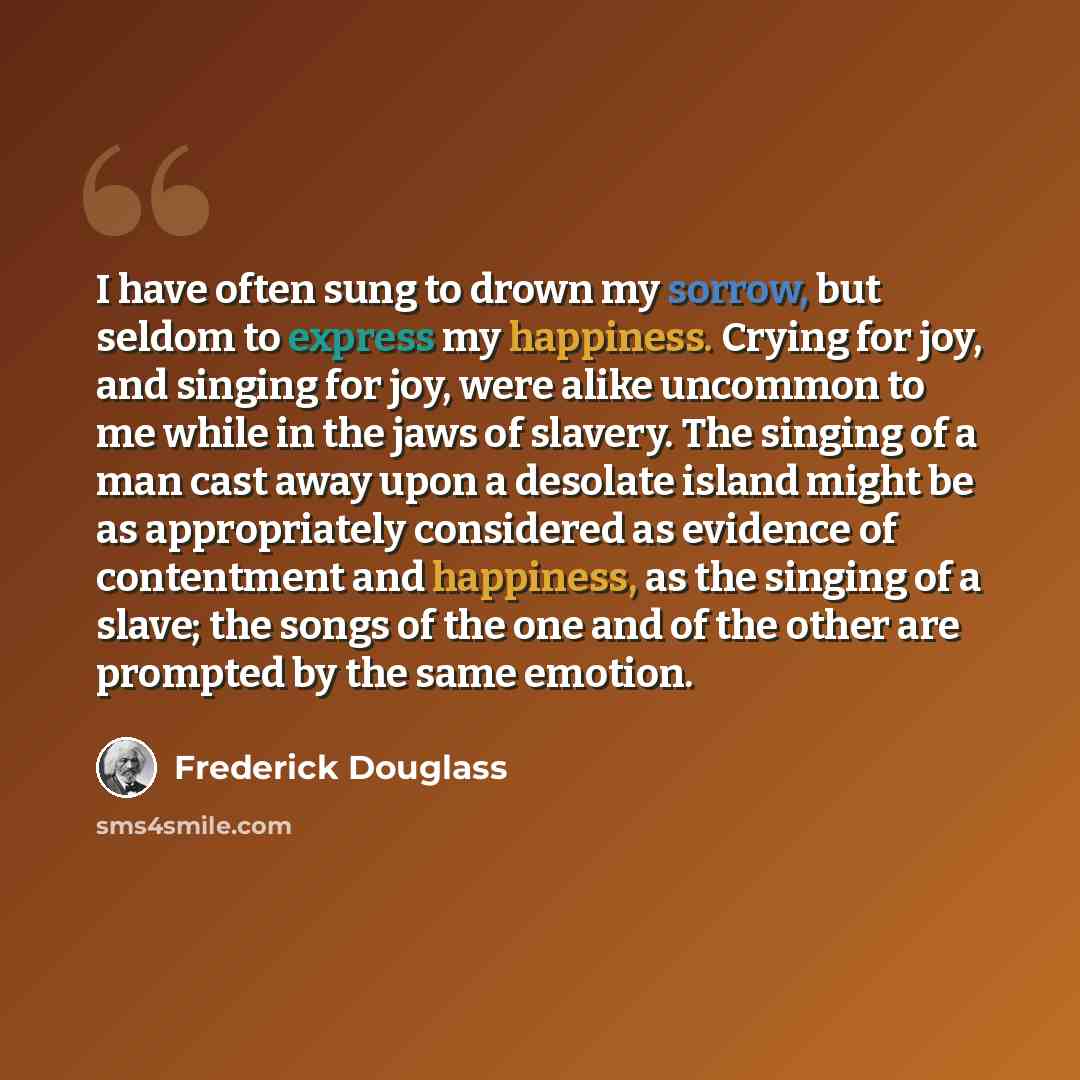 “I have often sung to drown my sorrow, but seldom to express my happiness. Crying for joy, and singing for joy, were alike uncommon to me while in the jaws of slavery. The singing of a man cast away upon a desolate island might be as appropriately considered as evidence of contentment and…” quote by Frederick Douglass