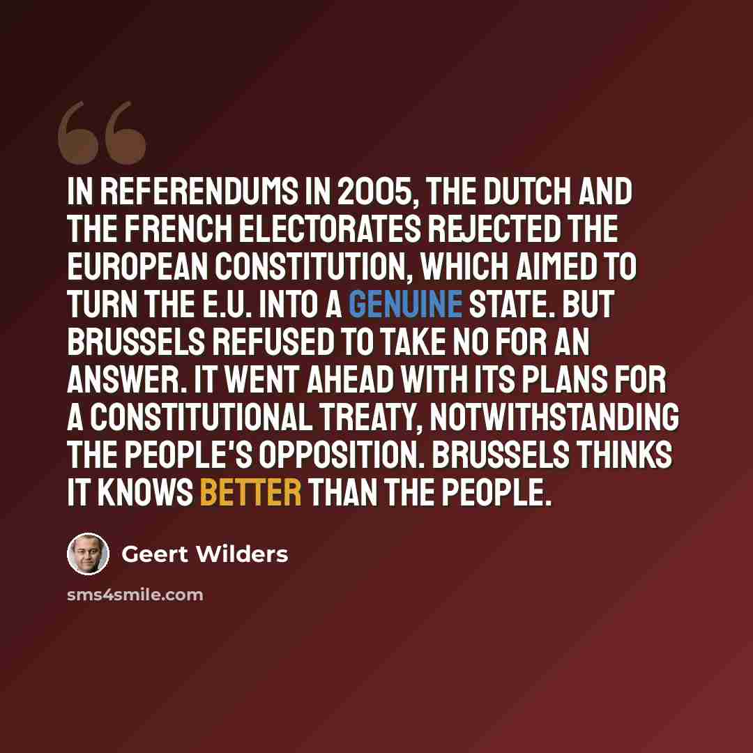 “In referendums in 2005, the Dutch and the French electorates rejected the European Constitution, which aimed to turn the E.U. into a genuine state. But Brussels refused to take no for an answer. It went ahead with its plans for a constitutional treaty, notwithstanding the people's opposition…” quote by Geert Wilders