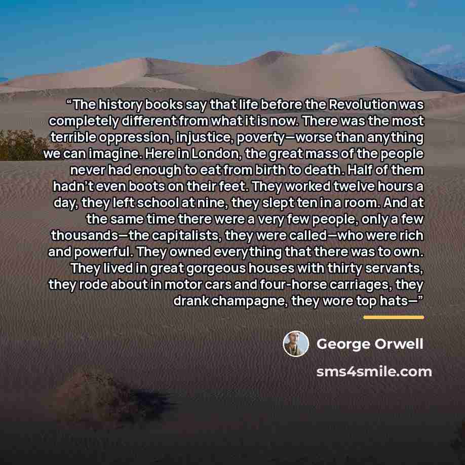 “The history books say that life before the Revolution was completely different from what it is now. There was the most terrible oppression, injustice, poverty—worse than anything we can imagine. Here in London, the great mass of the people never had enough to eat from birth to death. Half of them…” quote by George Orwell
