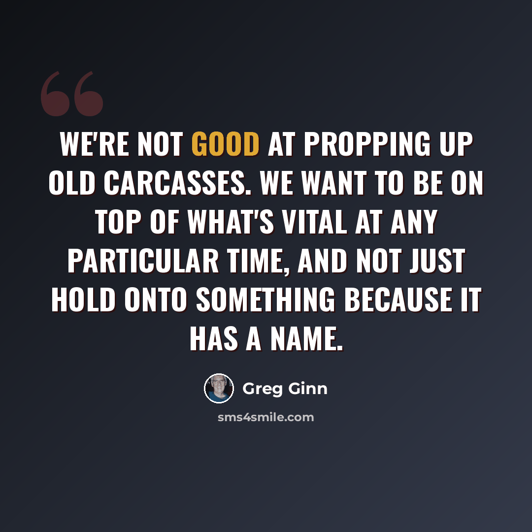 “We're not good at propping up old carcasses. We want to be on top of what's vital at any particular time, and not just hold onto something because it has a name.” quote by Greg Ginn