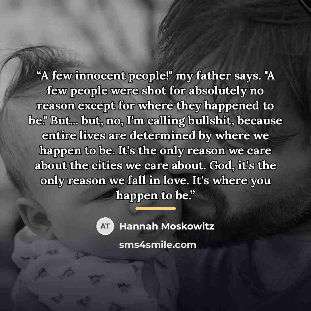 “A few innocent people!" my father says. "A few people were shot for absolutely no reason except for where they happened to be." But... but, no, I'm calling bullshit, because entire lives are determined by where we happen to be. It's the only reason we care about the cities we care about. God, it's…” quote by Hannah Moskowitz
