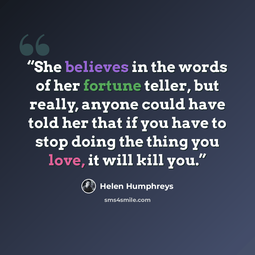 “She believes in the words of her fortune teller, but really, anyone could have told her that if you have to stop doing the thing you love, it will kill you.” quote by Helen Humphreys