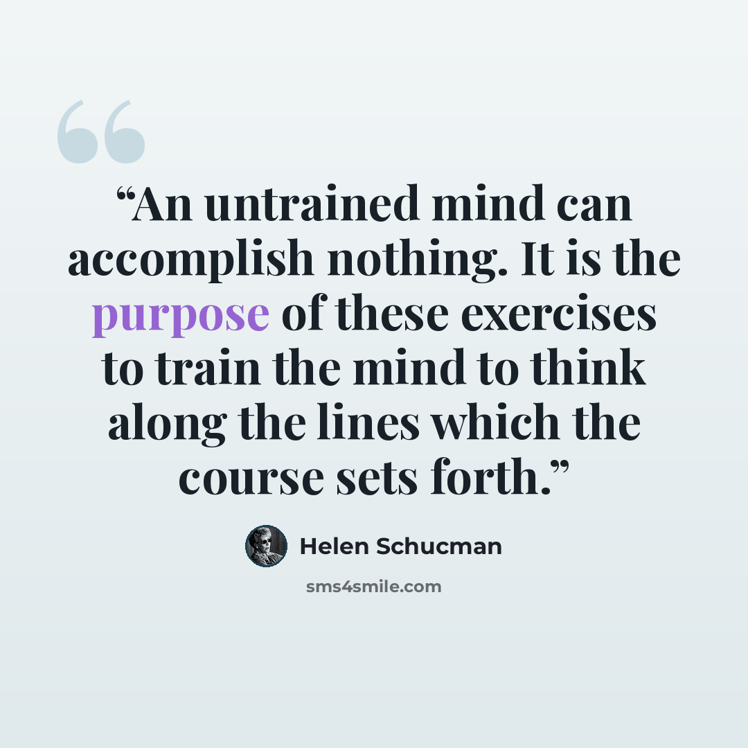 “An untrained mind can accomplish nothing. It is the purpose of these exercises to train the mind to think along the lines which the course sets forth.” quote by Helen Schucman