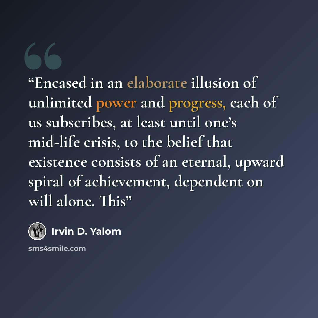“Encased in an elaborate illusion of unlimited power and progress, each of us subscribes, at least until one’s mid-life crisis, to the belief that existence consists of an eternal, upward spiral of achievement, dependent on will alone. This” quote by Irvin D. Yalom