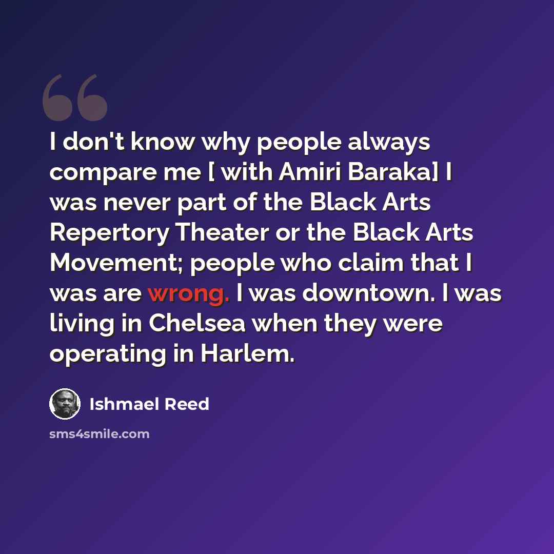“I don't know why people always compare me [ with Amiri Baraka] I was never part of the Black Arts Repertory Theater or the Black Arts Movement; people who claim that I was are wrong. I was downtown. I was living in Chelsea when they were operating in Harlem.” quote by Ishmael Reed