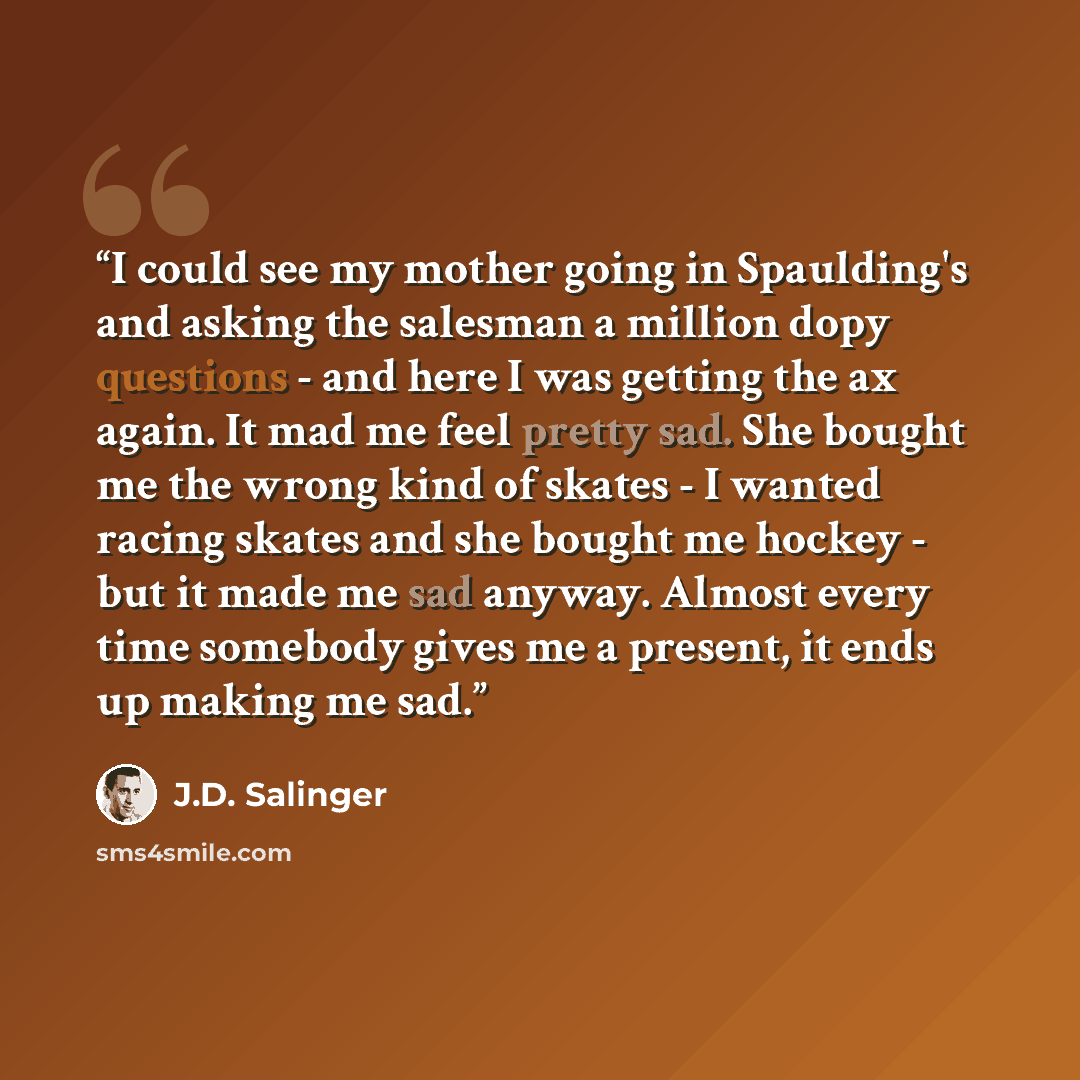 “I could see my mother going in Spaulding's and asking the salesman a million dopy questions - and here I was getting the ax again. It mad me feel pretty sad. She bought me the wrong kind of skates - I wanted racing skates and she bought me hockey - but it made me sad anyway. Almost every time…” quote by J.D. Salinger