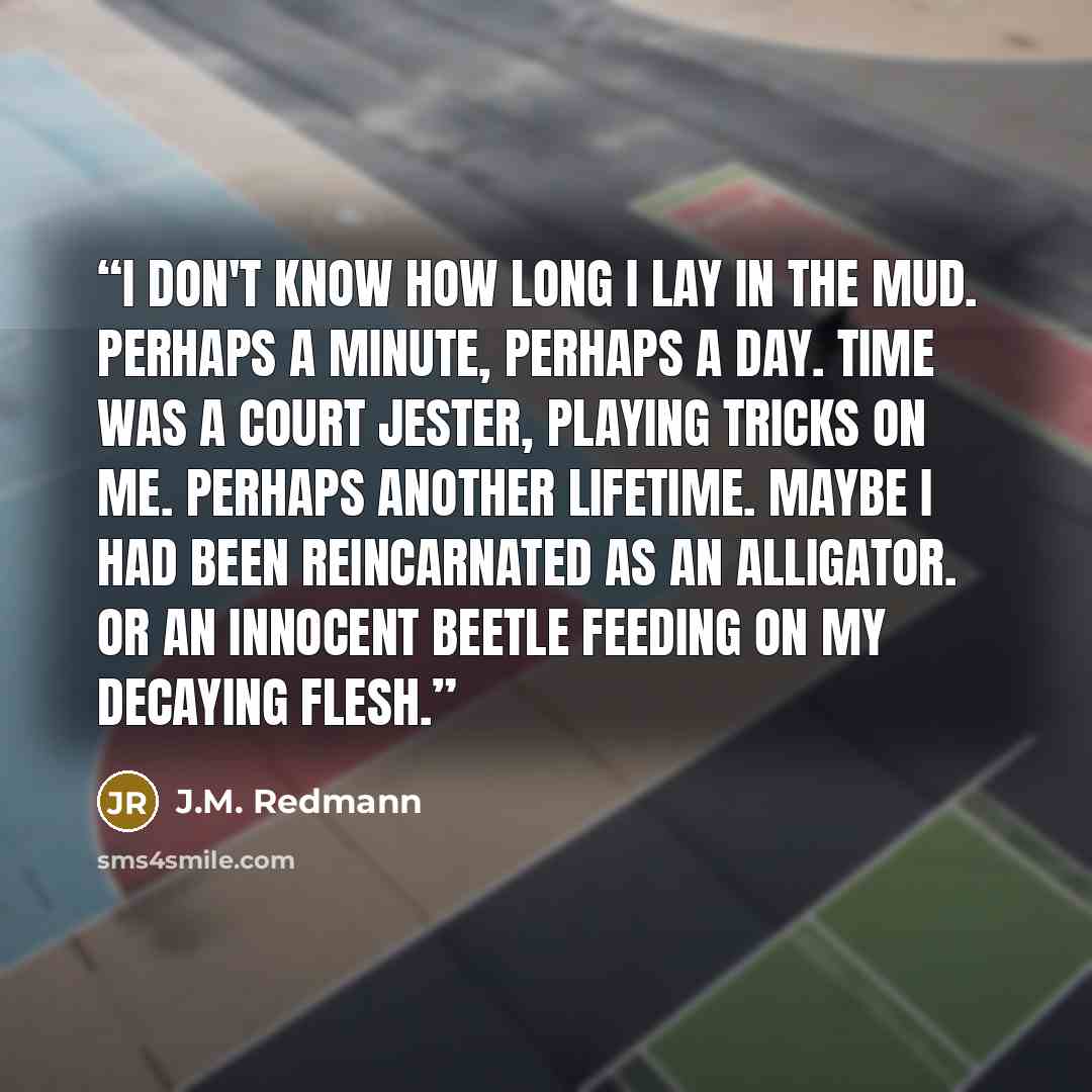 “I don't know how long I lay in the mud. Perhaps a minute, perhaps a day. Time was a court jester, playing tricks on me. Perhaps another lifetime. Maybe I had been reincarnated as an alligator. Or an innocent beetle feeding on my decaying flesh.” quote by J.M. Redmann