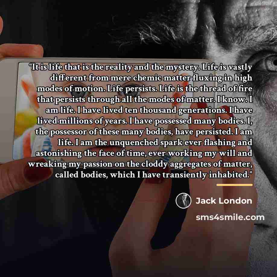 “It is life that is the reality and the mystery. Life is vastly different from mere chemic matter fluxing in high modes of motion. Life persists. Life is the thread of fire that persists through all the modes of matter. I know. I am life. I have lived ten thousand generations. I have lived millions…” quote by Jack London