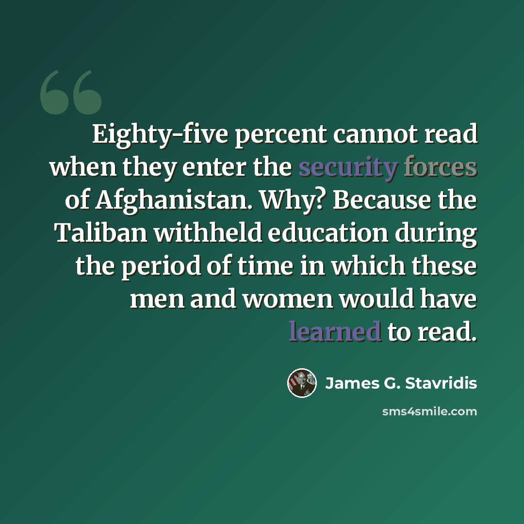“Eighty-five percent cannot read when they enter the security forces of Afghanistan. Why? Because the Taliban withheld education during the period of time in which these men and women would have learned to read.” quote by James G. Stavridis
