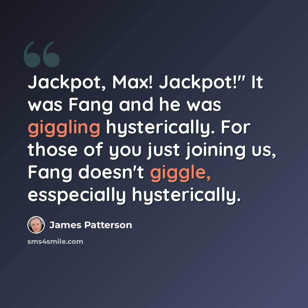 “Jackpot, Max! Jackpot!" It was Fang and he was giggling hysterically. For those of you just joining us, Fang doesn't giggle, esspecially hysterically.” quote by James Patterson